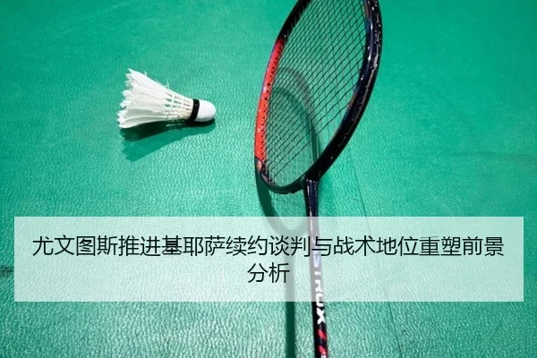尤文图斯推进基耶萨续约谈判与战术地位重塑前景分析