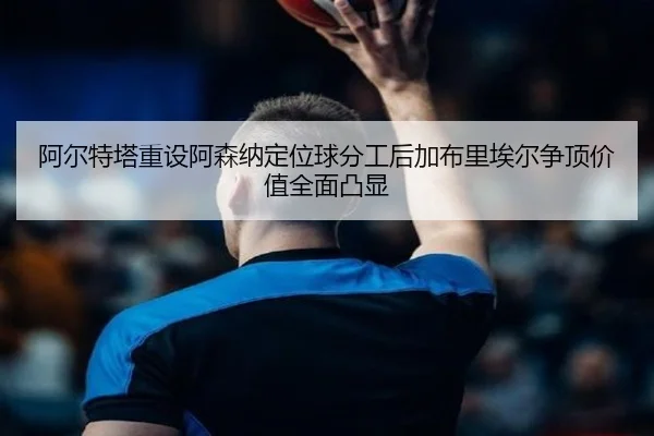阿尔特塔重设阿森纳定位球分工后加布里埃尔争顶价值全面凸显