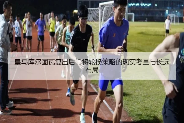 皇马库尔图瓦复出后门将轮换策略的现实考量与长远布局