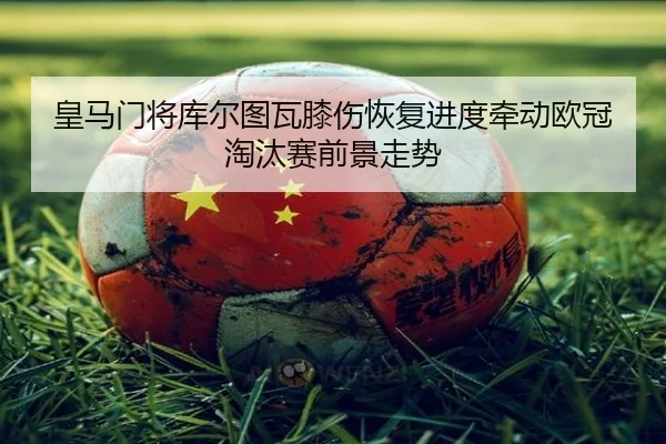 皇马门将库尔图瓦膝伤恢复进度牵动欧冠淘汰赛前景走势