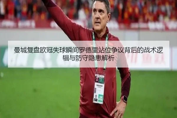 曼城复盘欧冠失球瞬间罗德里站位争议背后的战术逻辑与防守隐患解析