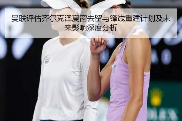 曼联评估齐尔克泽夏窗去留与锋线重建计划及未来影响深度分析