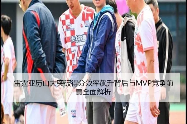 雷霆亚历山大突破得分效率飙升背后与MVP竞争前景全面解析