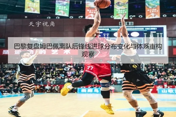 巴黎复盘姆巴佩离队后锋线进球分布变化与体系重构观察
