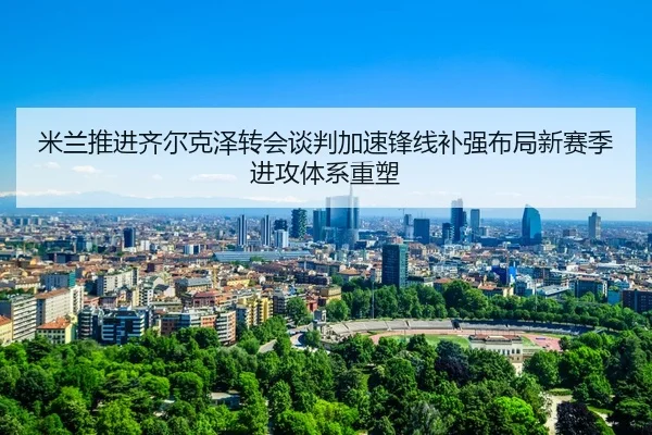 米兰推进齐尔克泽转会谈判加速锋线补强布局新赛季进攻体系重塑