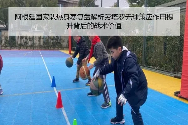 阿根廷国家队热身赛复盘解析劳塔罗无球策应作用提升背后的战术价值