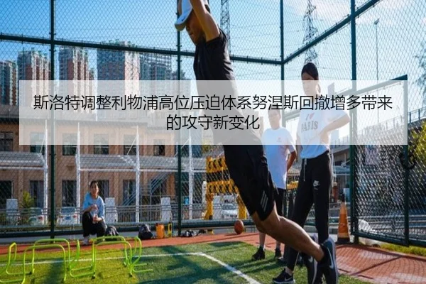 斯洛特调整利物浦高位压迫体系努涅斯回撤增多带来的攻守新变化